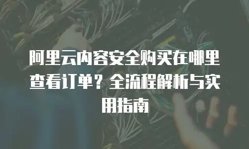 阿里云内容安全购买在哪里查看订单？全流程解析与实用指南