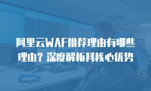 阿里云WAF推荐理由有哪些理由？深度解析其核心优势