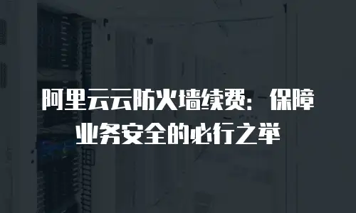 阿里云云防火墙续费：保障业务安全的必行之举