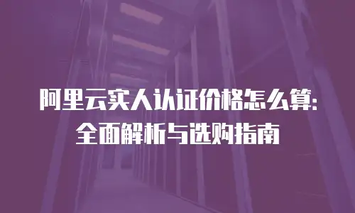 阿里云实人认证价格怎么算：全面解析与选购指南