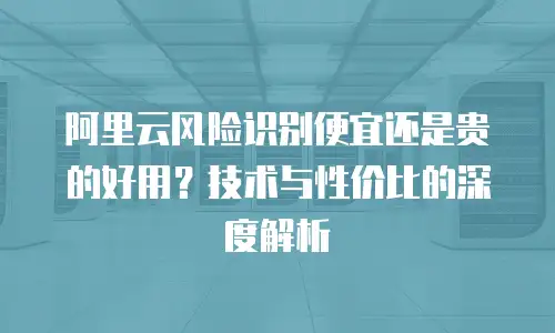 阿里云风险识别便宜还是贵的好用？技术与性价比的深度解析
