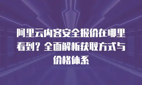 阿里云内容安全报价在哪里看到？全面解析获取方式与价格体系