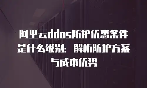 阿里云ddos防护优惠条件是什么级别：解析防护方案与成本优势