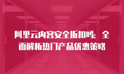 阿里云内容安全折扣吗：全面解析热门产品优惠策略