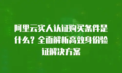 阿里云实人认证购买条件是什么？全面解析高效身份验证解决方案