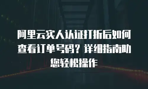 阿里云实人认证打折后如何查看订单号码？详细指南助您轻松操作
