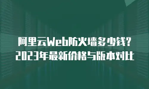 阿里云Web防火墙多少钱？2023年最新价格与版本对比