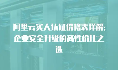 阿里云实人认证价格表详解：企业安全升级的高性价比之选