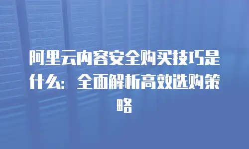 阿里云内容安全购买技巧是什么：全面解析高效选购策略