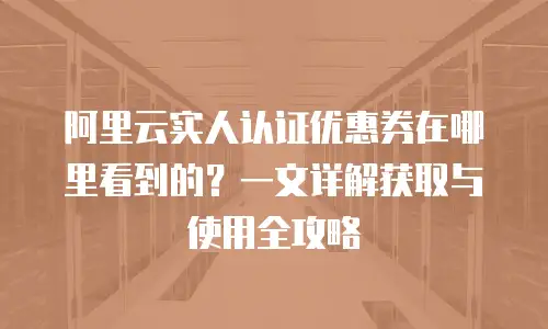 阿里云实人认证优惠券在哪里看到的？一文详解获取与使用全攻略