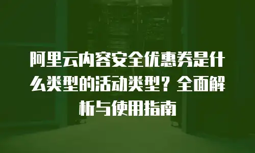 阿里云内容安全优惠券是什么类型的活动类型？全面解析与使用指南