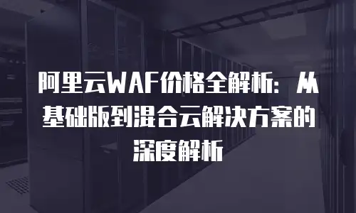 阿里云WAF价格全解析：从基础版到混合云解决方案的深度解析