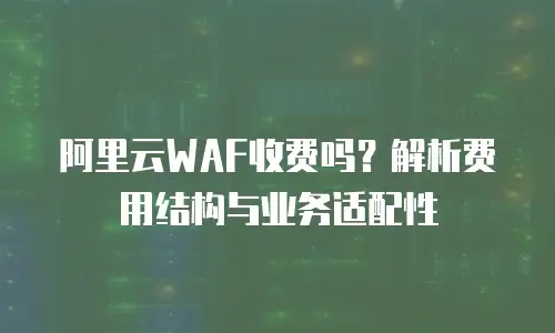 阿里云WAF收费吗？解析费用结构与业务适配性
