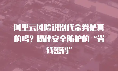 阿里云风险识别代金券是真的吗？揭秘安全防护的“省钱密码”