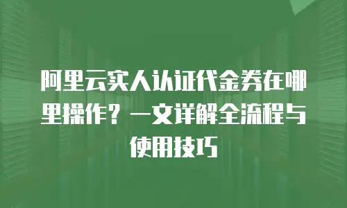 阿里云实人认证代金券在哪里操作？一文详解全流程与使用技巧