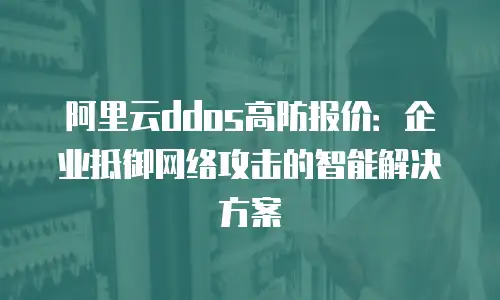 阿里云ddos高防报价：企业抵御网络攻击的智能解决方案