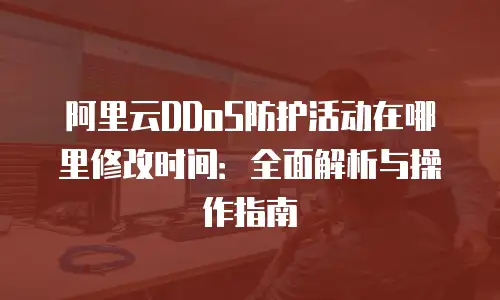 阿里云DDoS防护活动在哪里修改时间：全面解析与操作指南