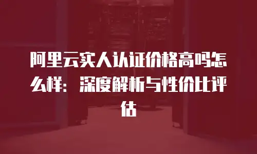 阿里云实人认证价格高吗怎么样：深度解析与性价比评估
