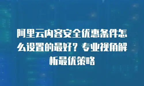 阿里云内容安全优惠条件怎么设置的最好？专业视角解析最优策略