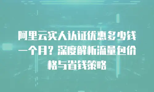 阿里云实人认证优惠多少钱一个月？深度解析流量包价格与省钱策略
