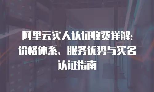 阿里云实人认证收费详解：价格体系、服务优势与实名认证指南