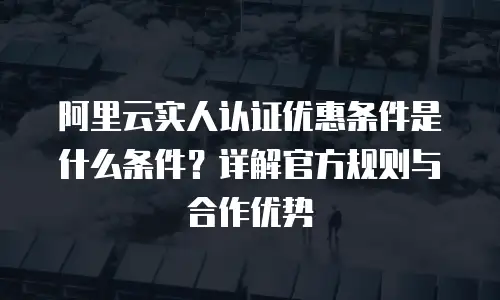 阿里云实人认证优惠条件是什么条件？详解官方规则与合作优势