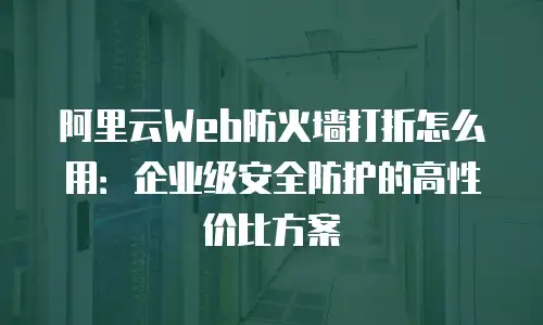 阿里云Web防火墙打折怎么用：企业级安全防护的高性价比方案