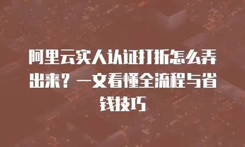 阿里云实人认证打折怎么弄出来？一文看懂全流程与省钱技巧