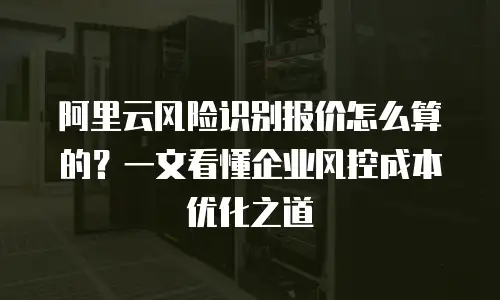 阿里云风险识别报价怎么算的？一文看懂企业风控成本优化之道