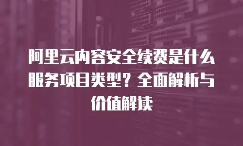 阿里云内容安全续费是什么服务项目类型？全面解析与价值解读