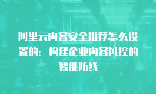 阿里云内容安全推荐怎么设置的：构建企业内容风控的智能防线