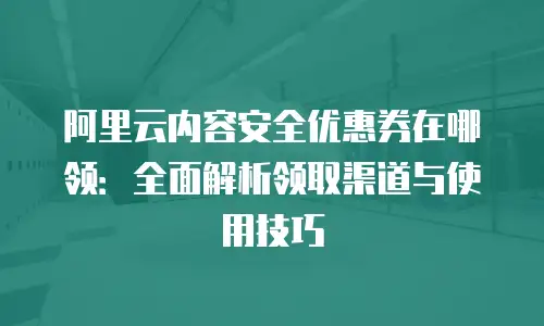 阿里云内容安全优惠券在哪领：全面解析领取渠道与使用技巧