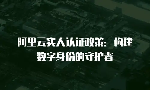 阿里云实人认证政策：构建数字身份的守护者
