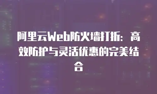 阿里云Web防火墙打折：高效防护与灵活优惠的完美结合