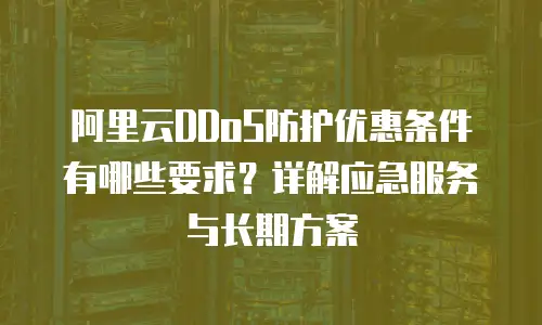 阿里云DDoS防护优惠条件有哪些要求？详解应急服务与长期方案