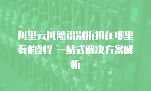 阿里云风险识别折扣在哪里看的到？一站式解决方案解析
