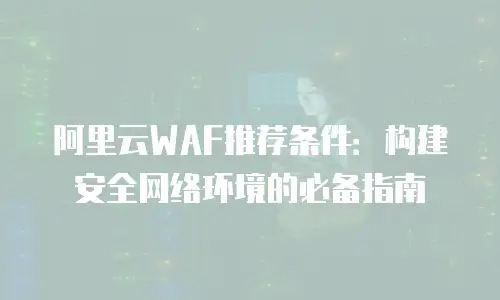 阿里云WAF推荐条件：构建安全网络环境的必备指南