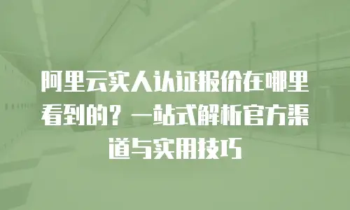 阿里云实人认证报价在哪里看到的？一站式解析官方渠道与实用技巧