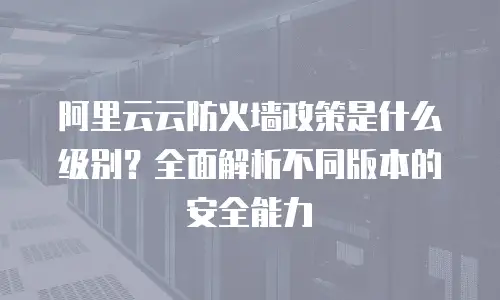 阿里云云防火墙政策是什么级别？全面解析不同版本的安全能力