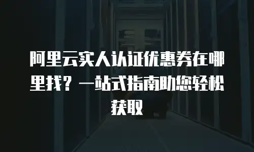 阿里云实人认证优惠券在哪里找？一站式指南助您轻松获取
