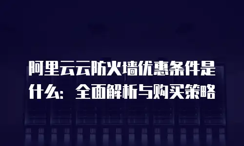 阿里云云防火墙优惠条件是什么：全面解析与购买策略