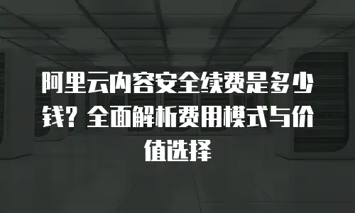 阿里云内容安全续费是多少钱？全面解析费用模式与价值选择