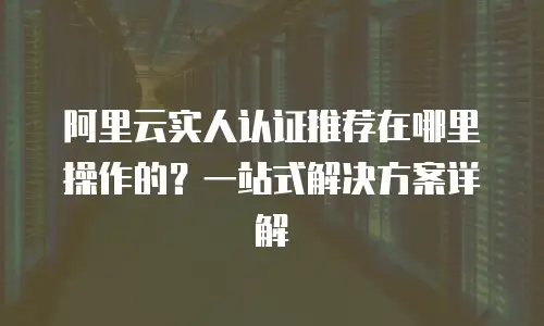 阿里云实人认证推荐在哪里操作的？一站式解决方案详解