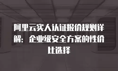 阿里云实人认证报价规则详解：企业级安全方案的性价比选择