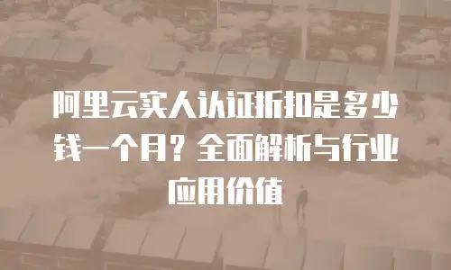 阿里云实人认证折扣是多少钱一个月？全面解析与行业应用价值