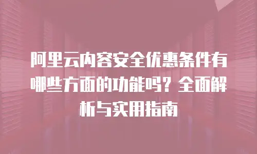 阿里云内容安全优惠条件有哪些方面的功能吗？全面解析与实用指南