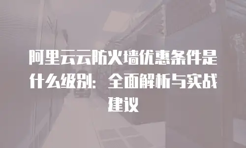 阿里云云防火墙优惠条件是什么级别：全面解析与实战建议