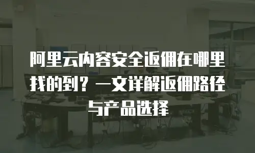 阿里云内容安全返佣在哪里找的到？一文详解返佣路径与产品选择