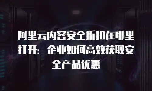 阿里云内容安全折扣在哪里打开：企业如何高效获取安全产品优惠