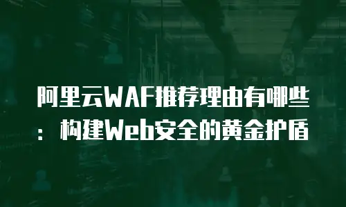 阿里云WAF推荐理由有哪些：构建Web安全的黄金护盾